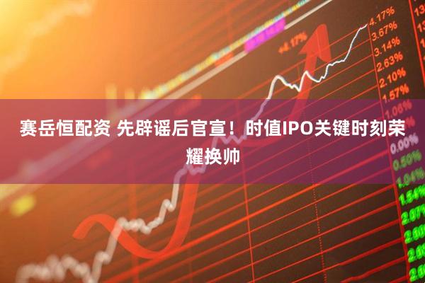 赛岳恒配资 先辟谣后官宣！时值IPO关键时刻荣耀换帅