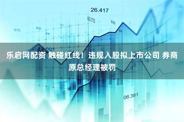 乐启网配资 触碰红线！违规入股拟上市公司 券商原总经理被罚