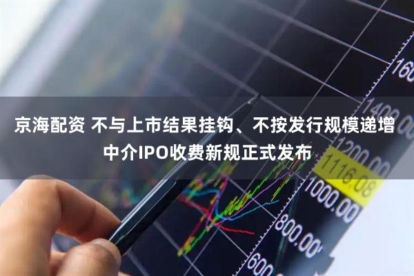 京海配资 不与上市结果挂钩、不按发行规模递增 中介IPO收费新规正式发布