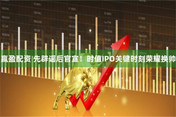 赢盈配资 先辟谣后官宣！时值IPO关键时刻荣耀换帅