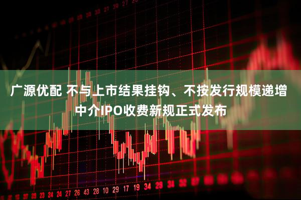 广源优配 不与上市结果挂钩、不按发行规模递增 中介IPO收费新规正式发布