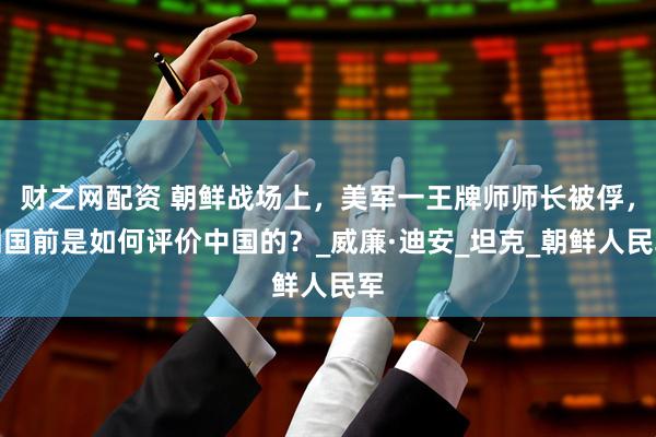 财之网配资 朝鲜战场上，美军一王牌师师长被俘，回国前是如何评价中国的？_威廉·迪安_坦克_朝鲜人民军