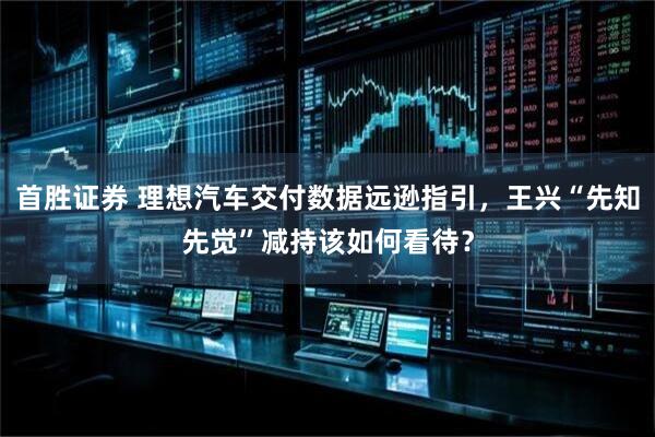 首胜证券 理想汽车交付数据远逊指引，王兴“先知先觉”减持该如何看待？