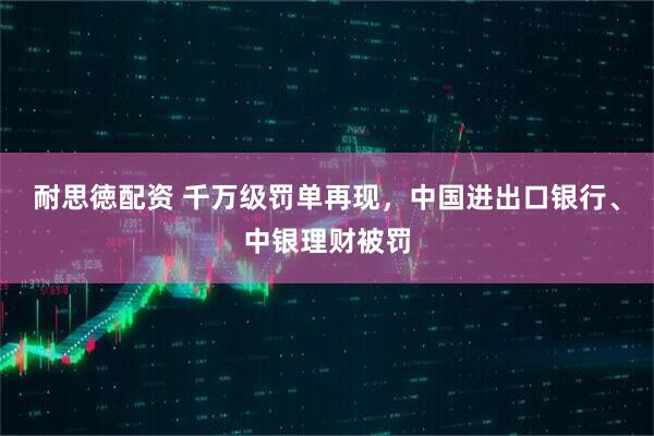 耐思徳配资 千万级罚单再现，中国进出口银行、中银理财被罚