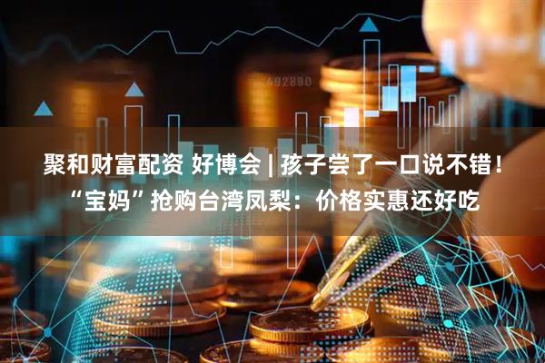 聚和财富配资 好博会 | 孩子尝了一口说不错！“宝妈”抢购台湾凤梨：价格实惠还好吃