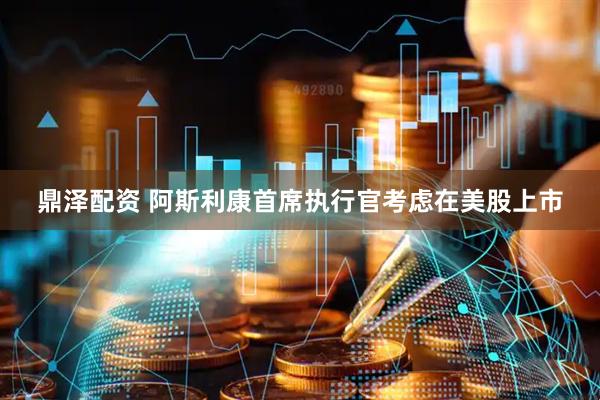 鼎泽配资 阿斯利康首席执行官考虑在美股上市