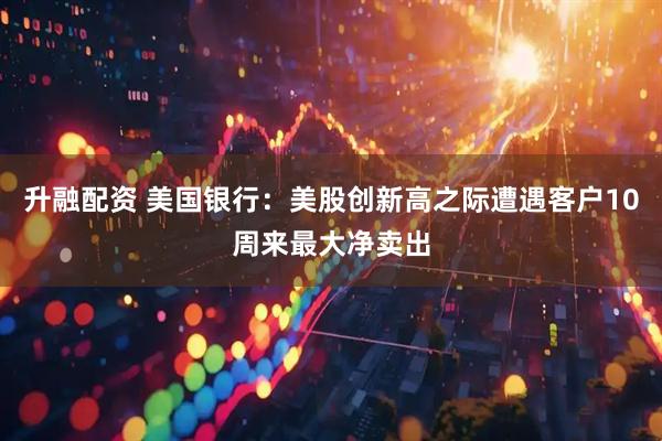 升融配资 美国银行：美股创新高之际遭遇客户10周来最大净卖出