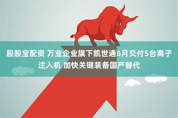 股股宝配资 万业企业旗下凯世通6月交付5台离子注入机 加快关键装备国产替代