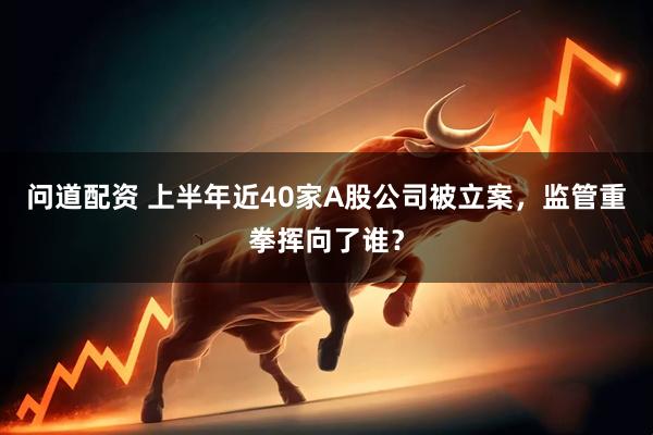 问道配资 上半年近40家A股公司被立案，监管重拳挥向了谁？