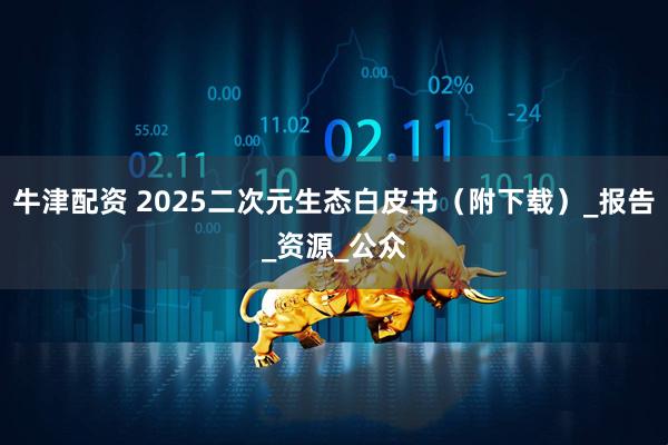 牛津配资 2025二次元生态白皮书（附下载）_报告_资源_公众