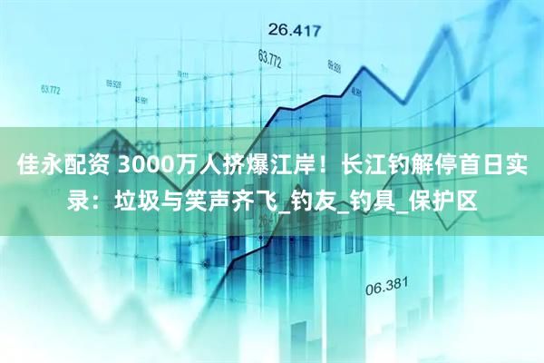 佳永配资 3000万人挤爆江岸！长江钓解停首日实录：垃圾与笑声齐飞_钓友_钓具_保护区