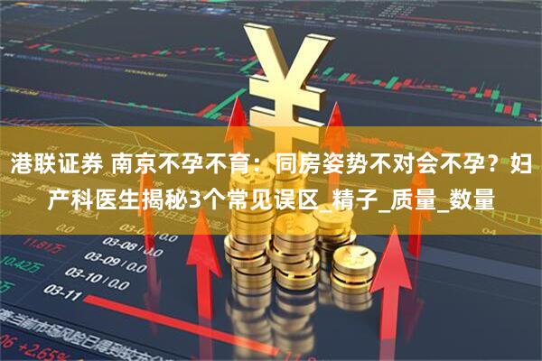 港联证券 南京不孕不育：同房姿势不对会不孕？妇产科医生揭秘3个常见误区_精子_质量_数量