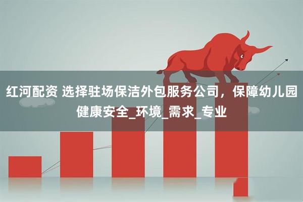红河配资 选择驻场保洁外包服务公司，保障幼儿园健康安全_环境_需求_专业