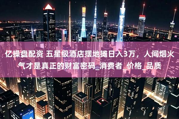 亿操盘配资 五星级酒店摆地摊日入3万，人间烟火气才是真正的财富密码_消费者_价格_品质