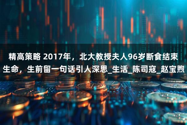精高策略 2017年，北大教授夫人96岁断食结束生命，生前留一句话引人深思_生活_陈司寇_赵宝煦