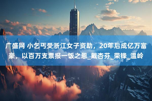 广盛网 小乞丐受浙江女子资助，20年后成亿万富豪，以百万支票报一饭之恩_戴杏芬_荣锋_温岭