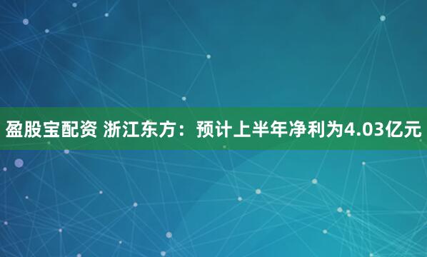 盈股宝配资 浙江东方：预计上半年净利为4.03亿元