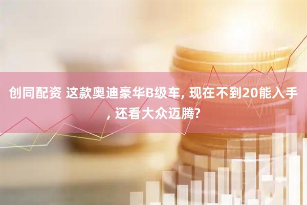 创同配资 这款奥迪豪华B级车, 现在不到20能入手, 还看大众迈腾?
