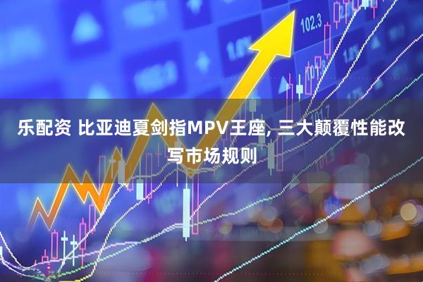 乐配资 比亚迪夏剑指MPV王座, 三大颠覆性能改写市场规则