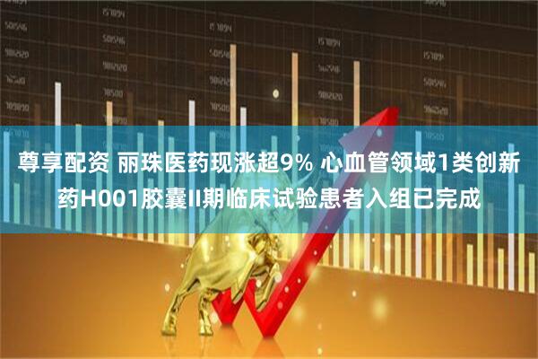 尊享配资 丽珠医药现涨超9% 心血管领域1类创新药H001胶囊II期临床试验患者入组已完成