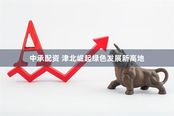 中承配资 津北崛起绿色发展新高地