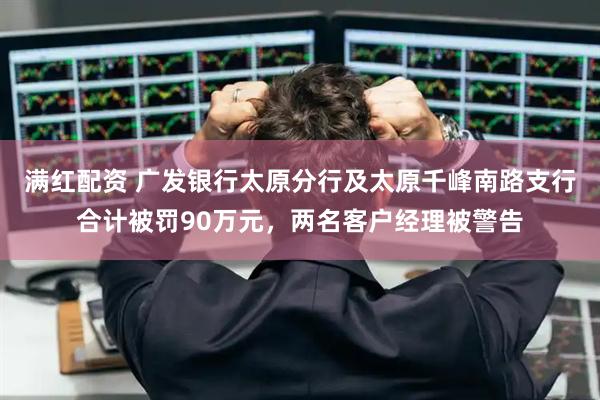 满红配资 广发银行太原分行及太原千峰南路支行合计被罚90万元，两名客户经理被警告