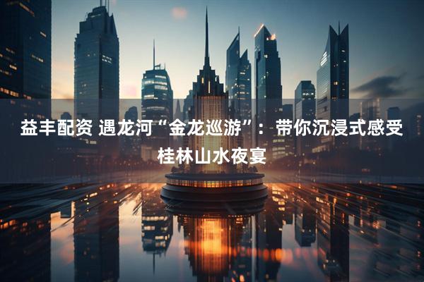 益丰配资 遇龙河“金龙巡游”：带你沉浸式感受桂林山水夜宴