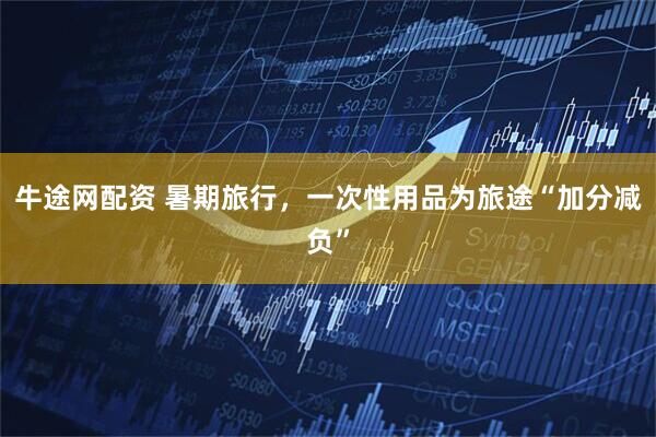 牛途网配资 暑期旅行，一次性用品为旅途“加分减负”