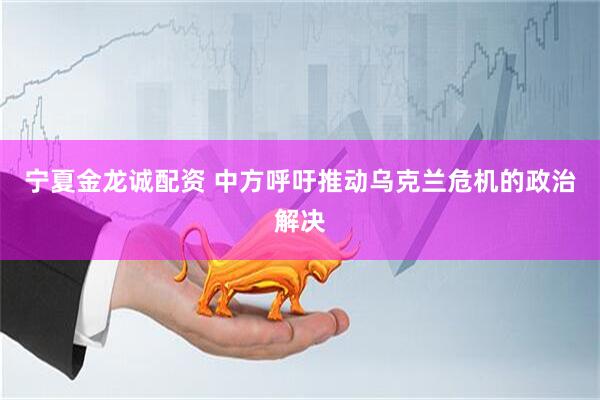 宁夏金龙诚配资 中方呼吁推动乌克兰危机的政治解决