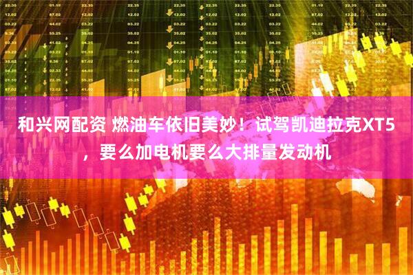 和兴网配资 燃油车依旧美妙！试驾凯迪拉克XT5，要么加电机要么大排量发动机