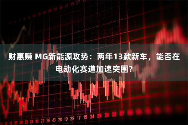 财惠赚 MG新能源攻势：两年13款新车，能否在电动化赛道加速突围？