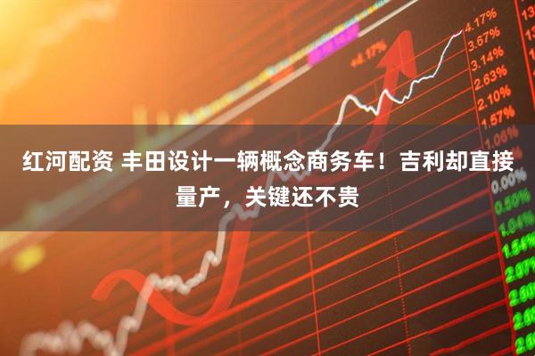 红河配资 丰田设计一辆概念商务车！吉利却直接量产，关键还不贵
