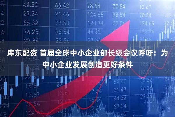 库东配资 首届全球中小企业部长级会议呼吁：为中小企业发展创造更好条件