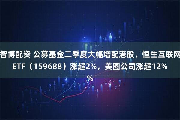 智博配资 公募基金二季度大幅增配港股，恒生互联网ETF（159688）涨超2%，美图公司涨超12%