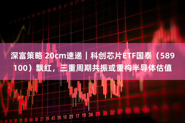 深富策略 20cm速递｜科创芯片ETF国泰（589100）飘红，三重周期共振或重构半导体估值