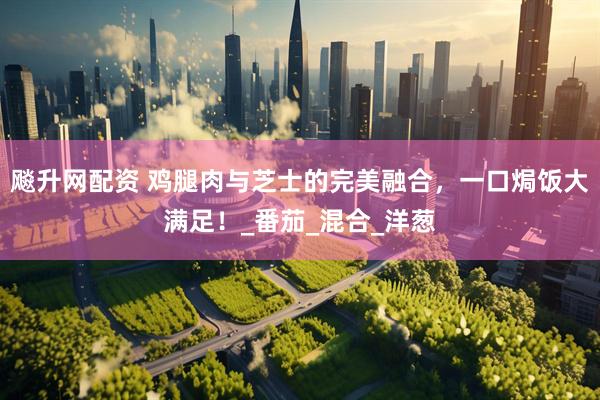 飚升网配资 鸡腿肉与芝士的完美融合，一口焗饭大满足！_番茄_混合_洋葱