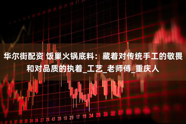 华尔街配资 饭巢火锅底料：藏着对传统手工的敬畏和对品质的执着_工艺_老师傅_重庆人