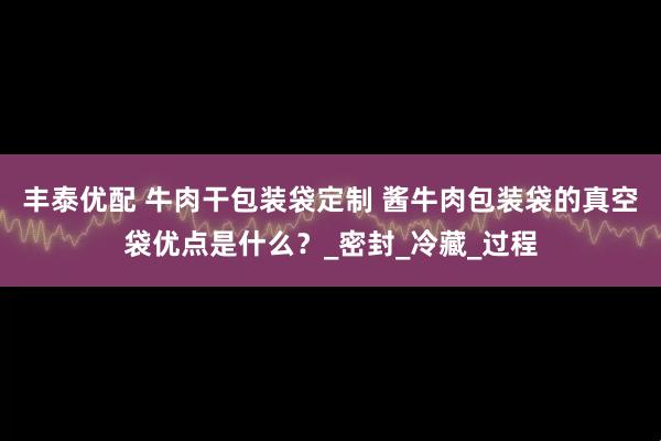 丰泰优配 牛肉干包装袋定制 酱牛肉包装袋的真空袋优点是什么？_密封_冷藏_过程