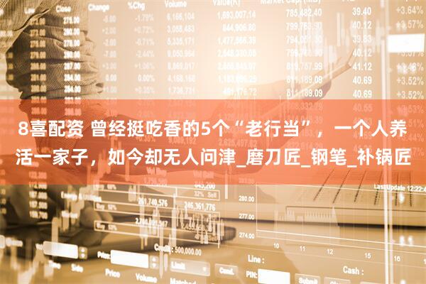 8喜配资 曾经挺吃香的5个“老行当”，一个人养活一家子，如今却无人问津_磨刀匠_钢笔_补锅匠