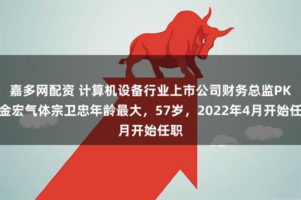 嘉多网配资 计算机设备行业上市公司财务总监PK：金宏气体宗卫忠年龄最大，57岁，2022年4月开始任职
