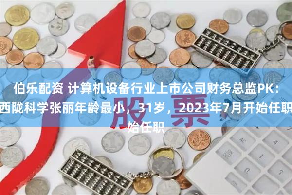 伯乐配资 计算机设备行业上市公司财务总监PK：西陇科学张丽年龄最小，31岁，2023年7月开始任职