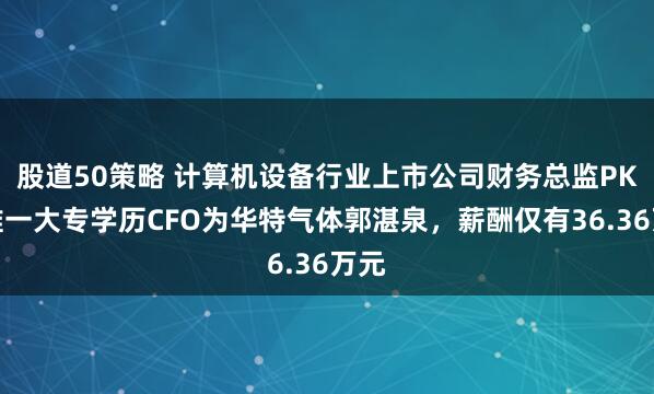股道50策略 计算机设备行业上市公司财务总监PK：唯一大专学历CFO为华特气体郭湛泉，薪酬仅有36.36万元