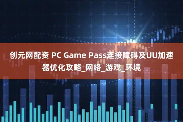 创元网配资 PC Game Pass连接障碍及UU加速器优化攻略_网络_游戏_环境