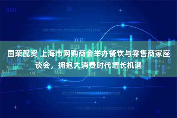 国荣配资 上海市网购商会举办餐饮与零售商家座谈会，拥抱大消费时代增长机遇