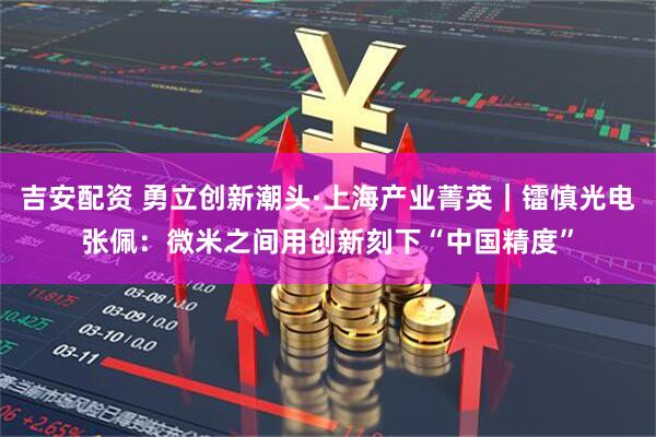 吉安配资 勇立创新潮头·上海产业菁英｜镭慎光电张佩：微米之间用创新刻下“中国精度”