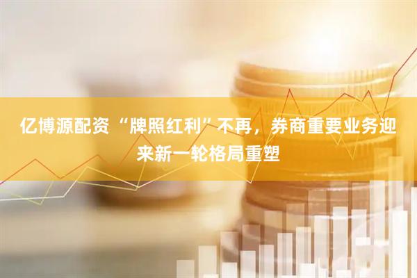 亿博源配资 “牌照红利”不再，券商重要业务迎来新一轮格局重塑