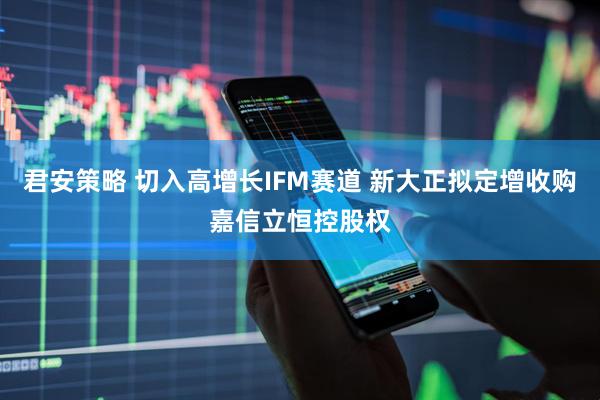 君安策略 切入高增长IFM赛道 新大正拟定增收购嘉信立恒控股权