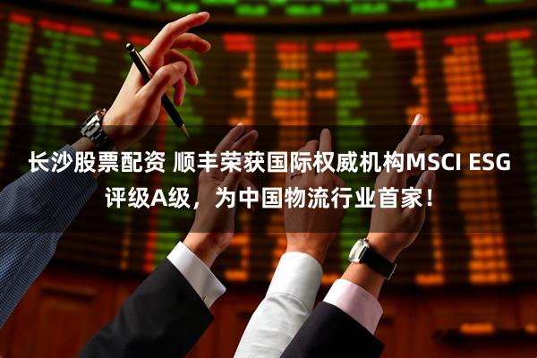 长沙股票配资 顺丰荣获国际权威机构MSCI ESG评级A级，为中国物流行业首家！