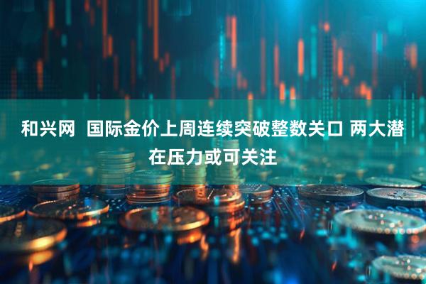 和兴网  国际金价上周连续突破整数关口 两大潜在压力或可关注