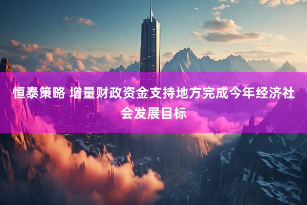 恒泰策略 增量财政资金支持地方完成今年经济社会发展目标